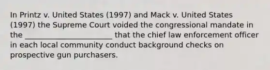 In Printz v. United States (1997) and Mack v. United States (1997) the Supreme Court voided the congressional mandate in the _______________________ that the chief law enforcement officer in each local community conduct background checks on prospective gun purchasers.