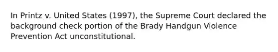 In Printz v. United States (1997), the Supreme Court declared the background check portion of the Brady Handgun Violence Prevention Act unconstitutional.