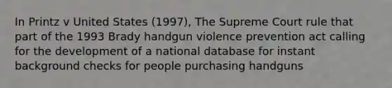 In Printz v United States (1997), The Supreme Court rule that part of the 1993 Brady handgun violence prevention act calling for the development of a national database for instant background checks for people purchasing handguns