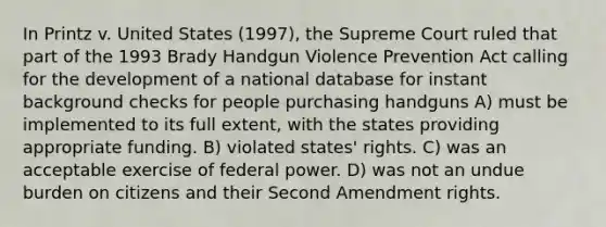 In Printz v. United States (1997), the Supreme Court ruled that part of the 1993 Brady Handgun Violence Prevention Act calling for the development of a national database for instant background checks for people purchasing handguns A) must be implemented to its full extent, with the states providing appropriate funding. B) violated states' rights. C) was an acceptable exercise of federal power. D) was not an undue burden on citizens and their Second Amendment rights.