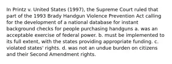 In Printz v. United States (1997), the Supreme Court ruled that part of the 1993 Brady Handgun Violence Prevention Act calling for the development of a national database for instant background checks for people purchasing handguns a. was an acceptable exercise of federal power. b. must be implemented to its full extent, with the states providing appropriate funding. c. violated states' rights. d. was not an undue burden on citizens and their Second Amendment rights.