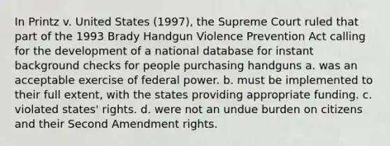 In Printz v. United States (1997), the Supreme Court ruled that part of the 1993 Brady Handgun Violence Prevention Act calling for the development of a national database for instant background checks for people purchasing handguns a. was an acceptable exercise of federal power. b. must be implemented to their full extent, with the states providing appropriate funding. c. violated states' rights. d. were not an undue burden on citizens and their Second Amendment rights.