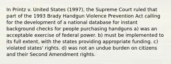 In Printz v. United States (1997), the Supreme Court ruled that part of the 1993 Brady Handgun Violence Prevention Act calling for the development of a national database for instant background checks for people purchasing handguns a) was an acceptable exercise of federal power. b) must be implemented to its full extent, with the states providing appropriate funding. c) violated states' rights. d) was not an undue burden on citizens and their Second Amendment rights.