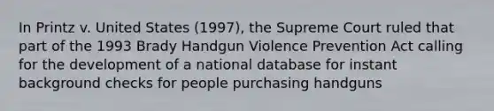 In Printz v. United States (1997), the Supreme Court ruled that part of the 1993 Brady Handgun Violence Prevention Act calling for the development of a national database for instant background checks for people purchasing handguns