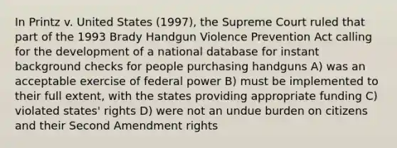 In Printz v. United States (1997), the Supreme Court ruled that part of the 1993 Brady Handgun Violence Prevention Act calling for the development of a national database for instant background checks for people purchasing handguns A) was an acceptable exercise of federal power B) must be implemented to their full extent, with the states providing appropriate funding C) violated states' rights D) were not an undue burden on citizens and their Second Amendment rights