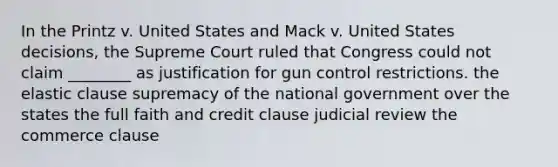 In the Printz v. United States and Mack v. United States decisions, the Supreme Court ruled that Congress could not claim ________ as justification for gun control restrictions. the elastic clause supremacy of the national government over the states the full faith and credit clause judicial review the commerce clause