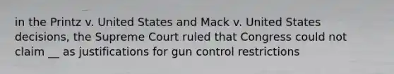 in the Printz v. United States and Mack v. United States decisions, the Supreme Court ruled that Congress could not claim __ as justifications for gun control restrictions