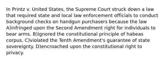 In Printz v. United States, the Supreme Court struck down a law that required state and local law enforcement officials to conduct background checks on handgun purchasers because the law A)infringed upon the Second Amendment right for individuals to bear arms. B)ignored the constitutional principle of habeas corpus. C)violated the Tenth Amendment's guarantee of state sovereignty. D)encroached upon the constitutional right to privacy.