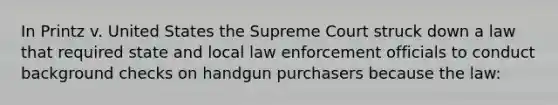 In Printz v. United States the Supreme Court struck down a law that required state and local law enforcement officials to conduct background checks on handgun purchasers because the law: