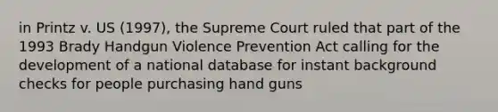 in Printz v. US (1997), the Supreme Court ruled that part of the 1993 Brady Handgun Violence Prevention Act calling for the development of a national database for instant background checks for people purchasing hand guns