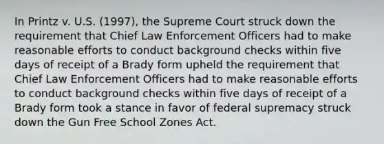 In Printz v. U.S. (1997), the Supreme Court struck down the requirement that Chief Law Enforcement Officers had to make reasonable efforts to conduct background checks within five days of receipt of a Brady form upheld the requirement that Chief Law Enforcement Officers had to make reasonable efforts to conduct background checks within five days of receipt of a Brady form took a stance in favor of federal supremacy struck down the Gun Free School Zones Act.