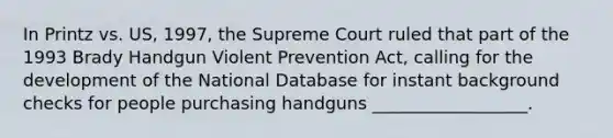 In Printz vs. US, 1997, the Supreme Court ruled that part of the 1993 Brady Handgun Violent Prevention Act, calling for the development of the National Database for instant background checks for people purchasing handguns __________________.