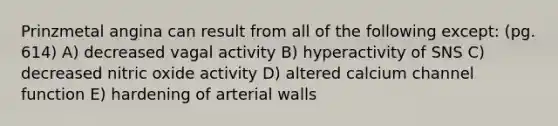 Prinzmetal angina can result from all of the following except: (pg. 614) A) decreased vagal activity B) hyperactivity of SNS C) decreased nitric oxide activity D) altered calcium channel function E) hardening of arterial walls