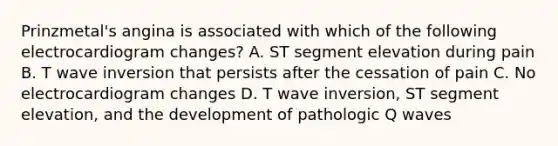 Prinzmetal's angina is associated with which of the following electrocardiogram changes? A. ST segment elevation during pain B. T wave inversion that persists after the cessation of pain C. No electrocardiogram changes D. T wave inversion, ST segment elevation, and the development of pathologic Q waves