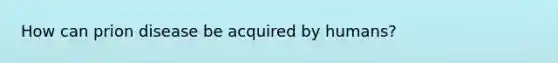 How can prion disease be acquired by humans?