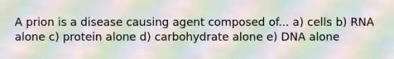 A prion is a disease causing agent composed of... a) cells b) RNA alone c) protein alone d) carbohydrate alone e) DNA alone