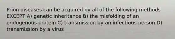 Prion diseases can be acquired by all of the following methods EXCEPT A) genetic inheritance B) the misfolding of an endogenous protein C) transmission by an infectious person D) transmission by a virus