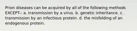 Prion diseases can be acquired by all of the following methods EXCEPT-- a. transmission by a virus. b. genetic inheritance. c. transmission by an infectious protein. d. the misfolding of an endogenous protein.