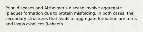 Prion diseases and Alzheimer's disease involve aggregate (plaque) formation due to protein misfolding. In both cases, the secondary structures that leads to aggregate formation are turns and loops α-helices β-sheets