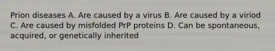 Prion diseases A. Are caused by a virus B. Are caused by a viriod C. Are caused by misfolded PrP proteins D. Can be spontaneous, acquired, or genetically inherited