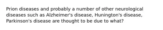 Prion diseases and probably a number of other neurological diseases such as Alzheimer's disease, Hunington's disease, Parkinson's disease are thought to be due to what?