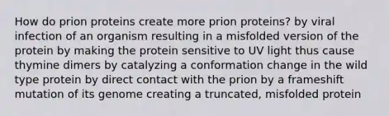 How do prion proteins create more prion proteins? by viral infection of an organism resulting in a misfolded version of the protein by making the protein sensitive to UV light thus cause thymine dimers by catalyzing a conformation change in the wild type protein by direct contact with the prion by a frameshift mutation of its genome creating a truncated, misfolded protein