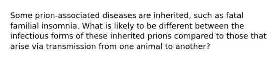 Some prion-associated diseases are inherited, such as fatal familial insomnia. What is likely to be different between the infectious forms of these inherited prions compared to those that arise via transmission from one animal to another?