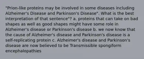 "Prion-like proteins may be involved in some diseases including Alzheimer's Disease and Parkinson's Disease". What is the best interpretation of that sentence"? a. proteins that can take on bad shapes as well as good shapes might have some role in Alzheimer's disease or Parkinson's disease b. we now know that the cause of Alzheimer's disease and Parkinson's disease is a self-replicating protein c. Alzheimer's disease and Parkinson's disease are now believed to be Transmissible spongiform encephalopathies