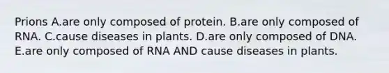 Prions A.are only composed of protein. B.are only composed of RNA. C.cause diseases in plants. D.are only composed of DNA. E.are only composed of RNA AND cause diseases in plants.