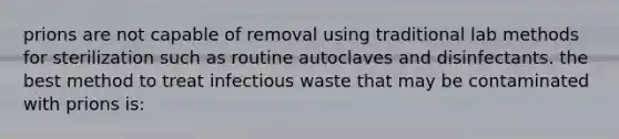 prions are not capable of removal using traditional lab methods for sterilization such as routine autoclaves and disinfectants. the best method to treat infectious waste that may be contaminated with prions is: