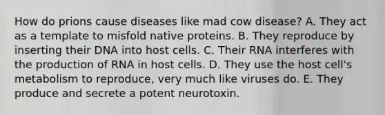 How do prions cause diseases like mad cow disease? A. They act as a template to misfold native proteins. B. They reproduce by inserting their DNA into host cells. C. Their RNA interferes with the production of RNA in host cells. D. They use the host cell's metabolism to reproduce, very much like viruses do. E. They produce and secrete a potent neurotoxin.