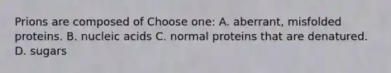 Prions are composed of Choose one: A. aberrant, misfolded proteins. B. nucleic acids C. normal proteins that are denatured. D. sugars