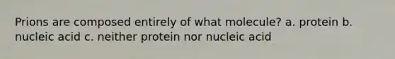 Prions are composed entirely of what molecule? a. protein b. nucleic acid c. neither protein nor nucleic acid