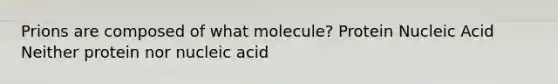 Prions are composed of what molecule? Protein Nucleic Acid Neither protein nor nucleic acid