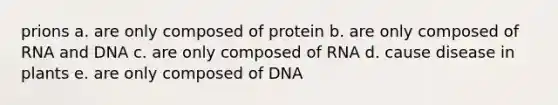 prions a. are only composed of protein b. are only composed of RNA and DNA c. are only composed of RNA d. cause disease in plants e. are only composed of DNA