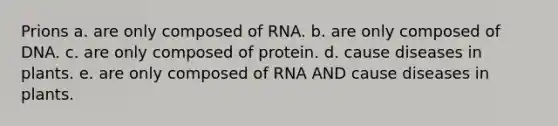 Prions a. are only composed of RNA. b. are only composed of DNA. c. are only composed of protein. d. cause diseases in plants. e. are only composed of RNA AND cause diseases in plants.