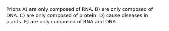 Prions A) are only composed of RNA. B) are only composed of DNA. C) are only composed of protein. D) cause diseases in plants. E) are only composed of RNA and DNA.