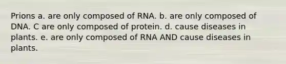 Prions a. are only composed of RNA. b. are only composed of DNA. C are only composed of protein. d. cause diseases in plants. e. are only composed of RNA AND cause diseases in plants.