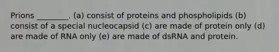 Prions ________. (a) consist of proteins and phospholipids (b) consist of a special nucleocapsid (c) are made of protein only (d) are made of RNA only (e) are made of dsRNA and protein.