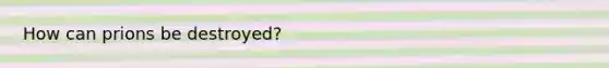 How can prions be destroyed?