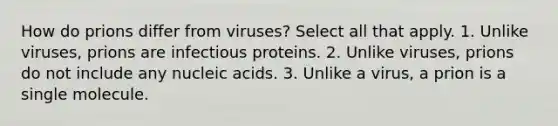 How do prions differ from viruses? Select all that apply. 1. Unlike viruses, prions are infectious proteins. 2. Unlike viruses, prions do not include any nucleic acids. 3. Unlike a virus, a prion is a single molecule.