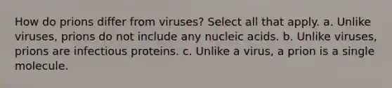 How do prions differ from viruses? Select all that apply. a. Unlike viruses, prions do not include any nucleic acids. b. Unlike viruses, prions are infectious proteins. c. Unlike a virus, a prion is a single molecule.