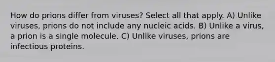 How do prions differ from viruses? Select all that apply. A) Unlike viruses, prions do not include any nucleic acids. B) Unlike a virus, a prion is a single molecule. C) Unlike viruses, prions are infectious proteins.