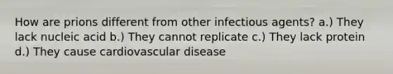 How are prions different from other infectious agents? a.) They lack nucleic acid b.) They cannot replicate c.) They lack protein d.) They cause cardiovascular disease