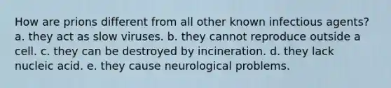 How are prions different from all other known infectious agents? a. they act as slow viruses. b. they cannot reproduce outside a cell. c. they can be destroyed by incineration. d. they lack nucleic acid. e. they cause neurological problems.