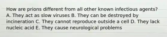 How are prions different from all other known infectious agents? A. They act as slow viruses B. They can be destroyed by incineration C. They cannot reproduce outside a cell D. They lack nucleic acid E. They cause neurological problems