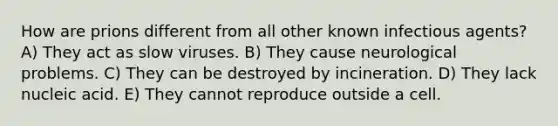 How are prions different from all other known infectious agents? A) They act as slow viruses. B) They cause neurological problems. C) They can be destroyed by incineration. D) They lack nucleic acid. E) They cannot reproduce outside a cell.