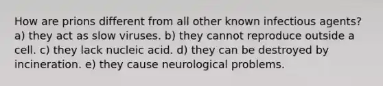 How are prions different from all other known infectious agents? a) they act as slow viruses. b) they cannot reproduce outside a cell. c) they lack nucleic acid. d) they can be destroyed by incineration. e) they cause neurological problems.