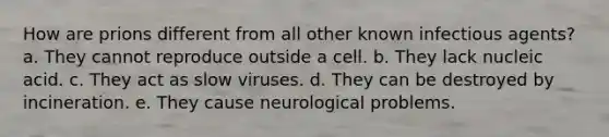 How are prions different from all other known infectious agents? a. They cannot reproduce outside a cell. b. They lack nucleic acid. c. They act as slow viruses. d. They can be destroyed by incineration. e. They cause neurological problems.