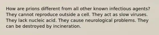 How are prions different from all other known infectious agents? They cannot reproduce outside a cell. They act as slow viruses. They lack nucleic acid. They cause neurological problems. They can be destroyed by incineration.